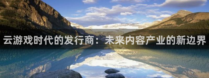 银河官网挂机项目怎么样啊：云游戏时代的发行商：未来内容产业的新边界